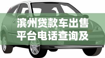 滨州贷款车出售平台电话查询及购车指南 滨州贷款车出售平台电话查询及购车指南