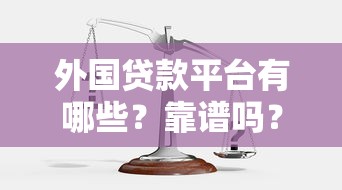 外国贷款平台有哪些？靠谱吗？一文解析安全性、风险与选择技巧
