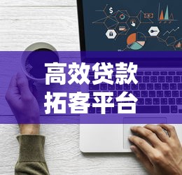 高效贷款拓客平台联系方式大全：精准获客渠道一键获取