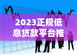 2023正规低息贷款平台推荐：靠谱低利率借款渠道盘点