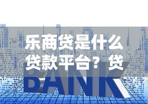 乐商贷是什么贷款平台？贷款额度、利率、申请条件全解析