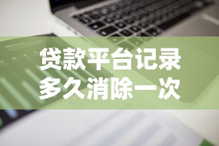 贷款平台记录多久消除一次?征信报告保存时间全解析 贷款平台记录多久消除一次?征信报告保存时间全解析