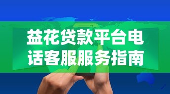 益花贷款平台电话客服服务指南:联系方式与使用技巧 益花贷款平台电话客服服务指南:联系方式与使用技巧