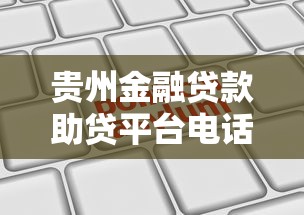 贵州金融贷款助贷平台电话大全及申请攻略 贵州金融贷款助贷平台电话大全及申请攻略