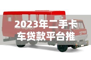 2023年二手卡车贷款平台推荐：靠谱平台选择攻略