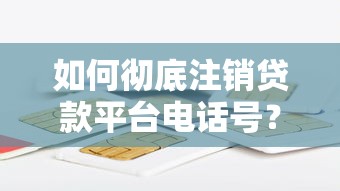 如何彻底注销贷款平台电话号？5步解决信息泄露困扰