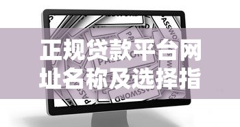 正规贷款平台网址名称及选择指南：快速找到靠谱渠道