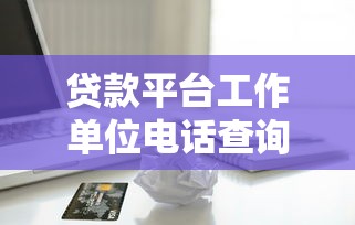 贷款平台工作单位电话查询指南：快速找到正规渠道联系方式
