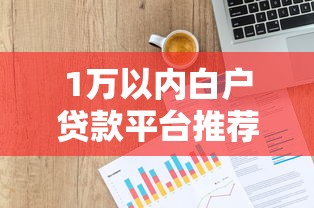 1万以内白户贷款平台推荐：正规低息渠道+快速下款攻略