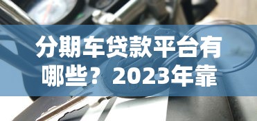 分期车贷款平台有哪些？2023年靠谱车贷平台推荐及申请攻略