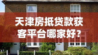 天津房抵贷款获客平台哪家好？5大核心优势解析+避坑指南