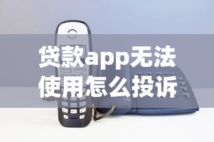 贷款app无法使用怎么投诉?解决方法全指南 贷款app无法使用怎么投诉?解决方法全指南