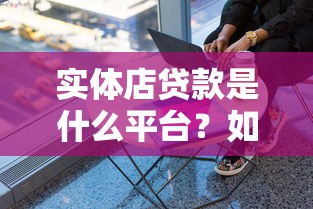 实体店贷款是什么平台？如何选择靠谱的贷款渠道