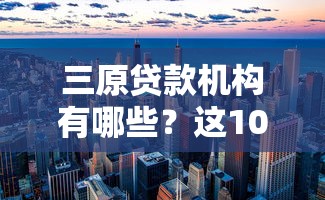 三原贷款机构有哪些？这10个正规平台值得关注