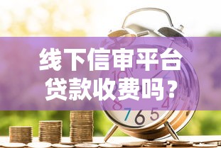 线下信审平台贷款收费吗？费用解析与避坑指南