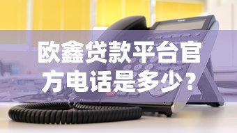 欧鑫贷款平台官方电话是多少？快速获取客服热线及贷款指南