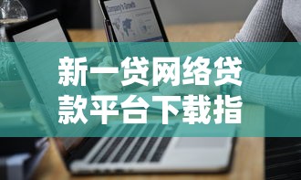 新一贷网络贷款平台下载指南：正规渠道与安全操作全解析
