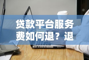 贷款平台服务费如何退？退费流程与注意事项全解析