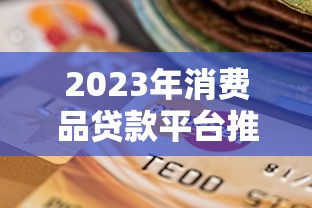 2023年消费品贷款平台推荐：如何选择最适合你的贷款渠道？