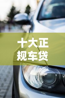 十大正规车贷平台推荐：大平台助您轻松购车
