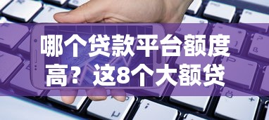 哪个贷款平台额度高？这8个大额贷款平台轻松解决资金需求