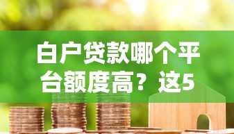 白户贷款哪个平台额度高？这5个正规渠道下款快又靠谱