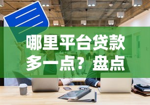 哪里平台贷款多一点？盘点高额度贷款渠道
