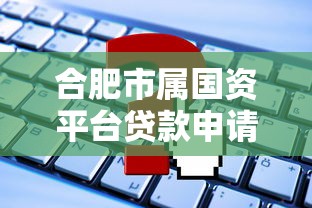 合肥市属国资平台贷款申请指南：条件、流程及常见问题解析