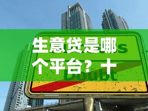 生意贷是哪个平台？十大正规贷款渠道推荐及申请攻略