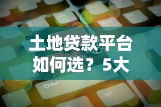 土地贷款平台如何选？5大维度帮你找到靠谱机构