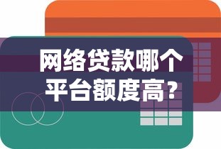 网络贷款哪个平台额度高?2023年靠谱渠道大盘点 网络贷款哪个平台额度高?2023年靠谱渠道大盘点