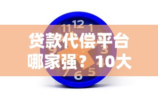 贷款代偿平台哪家强？10大靠谱平台深度测评