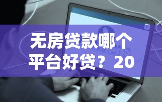 无房贷款哪个平台好贷？2023年这些靠谱平台最易通过审核