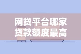 网贷平台哪家贷款额度最高?2023年最新数据排行 网贷平台哪家贷款额度最高?2023年最新数据排行