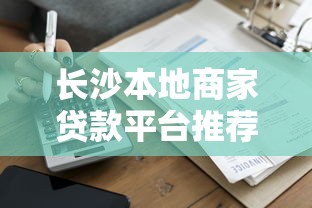 长沙本地商家贷款平台推荐：5大靠谱渠道及申请攻略