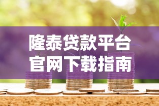 隆泰贷款平台官网下载指南：安全借款全流程解析