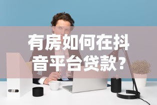 有房如何在抖音平台贷款？房产抵押借款全攻略