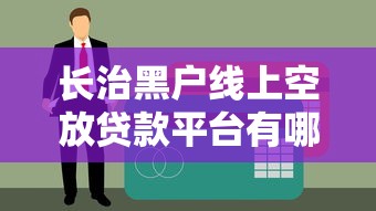 长治黑户线上空放贷款平台有哪些？快速下款、无征信审核的避坑指南