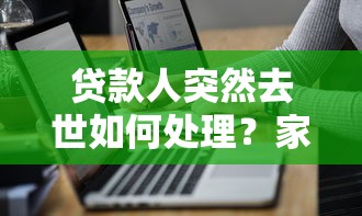 贷款人突然去世如何处理？家属必知的平台贷款偿还指南