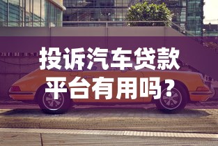 投诉汽车贷款平台有用吗？这些技巧帮你高效维权