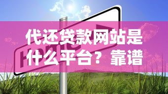 代还贷款网站是什么平台?靠谱选择及使用指南 代还贷款网站是什么平台?靠谱选择及使用指南