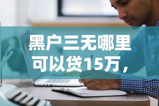 黑户三无哪里可以贷15万，分享五个现在平台可以下款