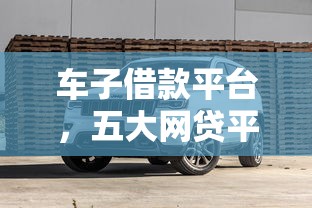 车子借款平台，五大网贷平台额度高好下款的