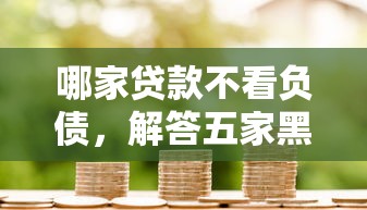 哪家贷款不看负债，解答五家黑户网贷黑名单急需一万平台能下款