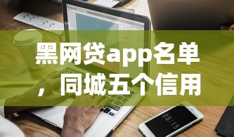 黑网贷app名单，同城五个信用分贷款平台