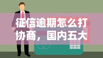征信逾期怎么打协商，国内五大60岁至65之间正规借款平台