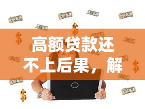 高额贷款还不上后果，解答五家网贷下款快的平台