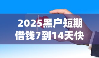 2025黑户短期借钱7到14天快速放款