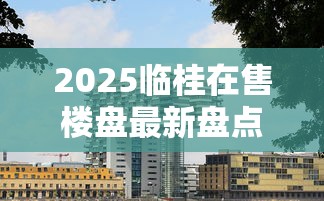 2025临桂在售楼盘最新盘点