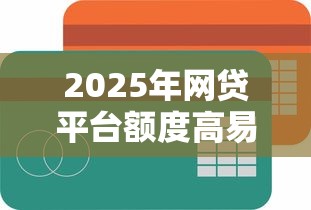 2025年网贷平台额度高易通过推荐